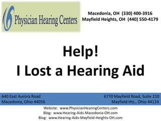 Macedonia, OH (330) 400-3916
                                        Mayfield Heights, OH (440) 550-4179




               Help!
       I Lost a Hearing Aid
640 East Aurora Road                                6770 Mayfield Road, Suite 210
Macedonia, Ohio 44056                                  Mayfield Hts., Ohio 44124
                    Website: www.PhysicianHearingCenters.com
                    Blog: www.Hearing-Aids-Macedonia-OH.com
                 Blog: www.Hearing-Aids-Mayfield-Heights-OH.com
 