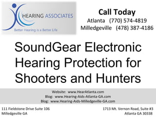 Call Today
                                                Atlanta (770) 574-4819
                                              Milledgeville (478) 387-4186


        SoundGear Electronic
        Hearing Protection for
        Shooters and Hunters
                               Website: www.HearAtlanta.com
                           Blog: www.Hearing-Aids-Atlanta-GA.com
                        Blog: www.Hearing-Aids-Milledgeville-GA.com
111 Fieldstone Drive Suite 106                             1713 Mt. Vernon Road, Suite #3
Milledgeville GA                                                       Atlanta GA 30338
 