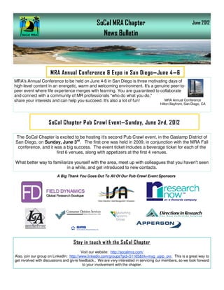 SoCal MRA Chapter                                           June 2012

                                                   News Bulletin




                     MRA Annual Conference & Expo in San Diego—June 4—6
MRA's Annual Conference to be held on June 4-6 in San Diego is three motivating days of
high-level content in an energetic, warm and welcoming environment. It's a genuine peer-to-
peer event where life experience merges with learning. You are guaranteed to collaborate
and connect with a community of MR professionals "who do what you do,"
share your interests and can help you succeed. It's also a lot of fun!          MRA Annual Conference
                                                                                        Hilton Bayfront, San Diego, CA




                    SoCal Chapter Pub Crawl Event—Sunday, June 3rd, 2012

The SoCal Chapter is excited to be hosting it’s second Pub Crawl event, in the Gaslamp District of
San Diego, on Sunday, June 3rd. The first one was held in 2009, in conjunction with the MRA Fall
 conference, and it was a big success. The event ticket includes a beverage ticket for each of the
                     first 6 venues, along with appetizers at the first 4 venues.

What better way to familiarize yourself with the area, meet up with colleagues that you haven't seen
                           in a while, and get introduced to new contacts.
                         A Big Thank You Goes Out To All Of Our Pub Crawl Event Sponsors




                                   S tay in touch with the S oC al C hapter
                                          Visit our website: http://socalmra.com/
Also. join our group on LinkedIn: http://www.linkedin.com/groups?gid=51165&trk=myg_ugrp_ovr. This is a great way to
get involved with discussions and givre feedback.. We are very interested in servicing our members, so we look forward
                                           to your involvement with the chapter.
 