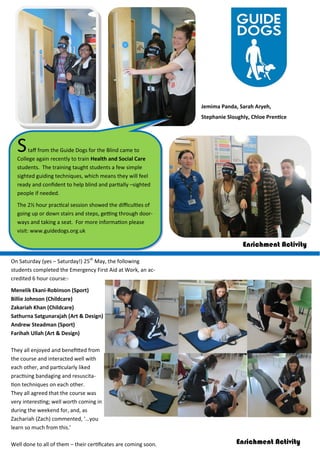 Staff from the Guide Dogs for the Blind came to
College again recently to train Health and Social Care
students. The training taught students a few simple
sighted guiding techniques, which means they will feel
ready and confident to help blind and partially –sighted
people if needed.
The 2½ hour practical session showed the difficulties of
going up or down stairs and steps, getting through door-
ways and taking a seat. For more information please
visit: www.guidedogs.org.uk
Jemima Panda, Sarah Aryeh,
Stephanie Sloughly, Chloe Prentice
Enrichment Activity
On Saturday (yes – Saturday!) 25th
May, the following
students completed the Emergency First Aid at Work, an ac-
credited 6 hour course:-
Menelik Ekani-Robinson (Sport)
Billie Johnson (Childcare)
Zakariah Khan (Childcare)
Sathurna Satgunarajah (Art & Design)
Andrew Steadman (Sport)
Farihah Ullah (Art & Design)
They all enjoyed and benefitted from
the course and interacted well with
each other, and particularly liked
practising bandaging and resuscita-
tion techniques on each other.
They all agreed that the course was
very interesting; well worth coming in
during the weekend for, and, as
Zachariah (Zach) commented, ‘…you
learn so much from this.’
Well done to all of them – their certificates are coming soon. Enrichment Activity
 