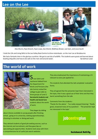 I took the Life and Living Skills to the Lee Valley Boat Centre to drive motorboats on the river Lee at Broxbourne.
We had a fantastic time in the glorious sunshine. We got to see lots of wildlife. The students were great and learned about
boating etiquette and how to be safe on the river and around water. By Kathryn Lowe
Alex Munro, Ryan Branch, Ryan Lowe, Zoe Sheret, Matthew Brown, Lee Ewin, and Louis South
Sinan Sahin and
Jaysharee Kakkad from
the Department for
Works and Pensions (the
Job Centre) visited the
college to give talks to
three groups of Level 2
Secretarial students and
Health and Social Care
students about the world
of work.
They began by talking
about choices available to young people after finishing
school , going on to university; seeking apprenticeships;
choosing to volunteer or doing paid work.
They advised students of good job-seeking sources, such as
the Internet and recruitment, and they gave tips on
speculating job opportunities. Students took away with them
a comprehensive list of useful job search websites.
They also emphasised the importance of maintaining a CV
relevant to every job applied for.
The students that attended the talk completed evaluation
forms.
They all agreed that the presenter kept them interested in
the topic; that it was a good use of their time and that they
learnt something from the talk.
Comments from the students:-
'Thanks for the advice' , 'I've really enjoyed listening', ''Really
good, answered many of my questions' , 'The presenter kept
me interested in the topic'
The world of work
Lee on the Lee
Enrichment Activity
 