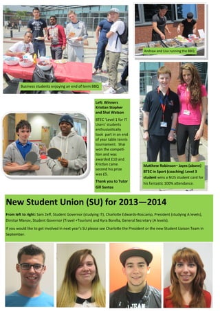 Business students enjoying an end of term BBQ
Matthew Robinson– Jayes (above)
BTEC in Sport (coaching) Level 3
student wins a NUS student card for
his fantastic 100% attendance.
Left: Winners
Kristian Stopher
and Shai Watson
BTEC ‘Level 1 for IT
Users’ students
enthusiastically
took part in an end
of year table tennis
tournament. Shai
won the competi-
tion and was
awarded £10 and
Kristian came
second his prize
was £5.
Thank you to Tutor
Gill Santos
Andrew and Lisa running the BBQ
New Student Union (SU) for 2013—2014
From left to right: Sam Zeff, Student Governor (studying IT), Charlotte Edwards-Roscamp, President (studying A levels),
Dimitar Manov, Student Governor (Travel +Tourism) and Kyra Borella, General Secretary (A levels).
If you would like to get involved in next year’s SU please see Charlotte the President or the new Student Liaison Team in
September.
 