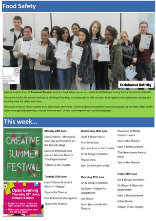 Monday 24th June
Level 2 Music- ‘Motown &
Soul’ Live performance on
the Outside Stage
Level 3 Performing Arts
present Musical Theatre
‘The Pajama Game’
7.30pm in the Theatre
Tuesday 25th June
Level 3 Dance & Level 3
Music— ‘eNgage’
2pm in the Theatre
Hair & Beauty Extravaganza
7pm in the Theatre
Wednesday 26th June
Level 3 Music Year 2
Final Showcase
3pm and 7pm in the Theatre
Art & Design Exhibition
Private View
7pm (by invitation only)
Thursday 27th June
Art & Design Exhibition
10.00am– 4.00pm Art
Department
Live Music
From 2pm outside the
Theatre
Showcase of Media
students’ work
2pm in the Theatre
Level 3 Media present
‘The Newcomers Awards
Show’
7pm in the Theatre
Friday 28th June
Art & Design Exhibition
10.00am– 4.00pm Art
Department
Level 3 Dance present
Urban Dance
3.00pm in the Theatre
This week...
Food Safety
Twenty students from L3 Travel and Tourism, took the Food Safety course, accredited by RSPH (Royal Society for the Promotion of Health).
The course is ideal for anyone working, or thinking of working, in a restaurant or café. It covers food hygiene; risk assessment; moving and
handling food, fire safety and noise.
The course involves 4 hours tuition and a short exam afterwards. All the students enjoyed the course and passed. As the Food Safety qualifi-
cation is recognised nationally, it would enhance your CV and could improve your career prospects!
Enrichment Activity
 
