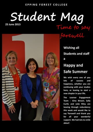 Student Mag
E P P I N G F O R E S T C O L L E G E
Wishing all
Students and staff
a
Happy and
Safe Summer
We wish every one of you
lots of success and
happiness, whether you are
continuing with your studies
here, or leaving to start a
new chapter in your life.
The Learner Engagement
Team - Gina Binazir, Sally
Curtis and Julie Riley are
leaving through redundancy
this week and would like to
say ‘Farewell and thank you
for all your wonderful
support. We had lots to smile
about’.
Time to say
farewell
25 June 2013
 