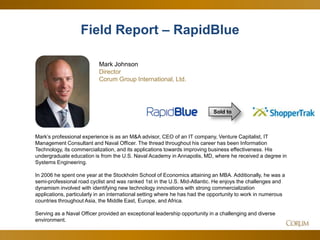 5
Field Report – RapidBlue
Mark Johnson
Director
Corum Group International, Ltd.
Mark’s professional experience is as an M&A advisor, CEO of an IT company, Venture Capitalist, IT
Management Consultant and Naval Officer. The thread throughout his career has been Information
Technology, its commercialization, and its applications towards improving business effectiveness. His
undergraduate education is from the U.S. Naval Academy in Annapolis, MD, where he received a degree in
Systems Engineering.
In 2006 he spent one year at the Stockholm School of Economics attaining an MBA. Additionally, he was a
semi-professional road cyclist and was ranked 1st in the U.S. Mid-Atlantic. He enjoys the challenges and
dynamism involved with identifying new technology innovations with strong commercialization
applications, particularly in an international setting where he has had the opportunity to work in numerous
countries throughout Asia, the Middle East, Europe, and Africa.
Serving as a Naval Officer provided an exceptional leadership opportunity in a challenging and diverse
environment.
Sold to
 