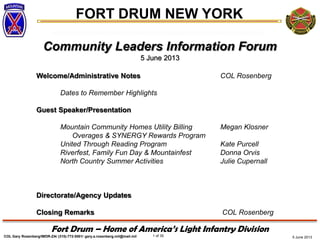 5 June 2013
FORT DRUM NEW YORK
COL Gary Rosenberg/IMDR-ZA/ (315)-772-5501/ gary.a.rosenberg.mil@mail.mil 1 of 35
Fort Drum – Home of America’s Light Infantry Division
Community Leaders Information Forum
5 June 2013
Welcome/Administrative Notes COL Rosenberg
Dates to Remember Highlights
Guest Speaker/Presentation
Mountain Community Homes Utility Billing Megan Klosner
Overages & SYNERGY Rewards Program
United Through Reading Program Kate Purcell
Riverfest, Family Fun Day & Mountainfest Donna Orvis
North Country Summer Activities Julie Cupernall
Directorate/Agency Updates
Closing Remarks COL Rosenberg
 