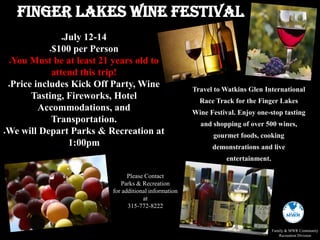 Please Contact
Parks & Recreation
for additional information
at
315-772-8222
Family & MWR Community
Recreation Division
July 12-14
$100 per Person
You Must be at least 21 years old to
attend this trip!
Price includes Kick Off Party, Wine
Tasting, Fireworks, Hotel
Accommodations, and
Transportation.
We will Depart Parks & Recreation at
1:00pm
Finger Lakes Wine Festival
Travel to Watkins Glen International
Race Track for the Finger Lakes
Wine Festival. Enjoy one-stop tasting
and shopping of over 500 wines,
gourmet foods, cooking
demonstrations and live
entertainment.
 