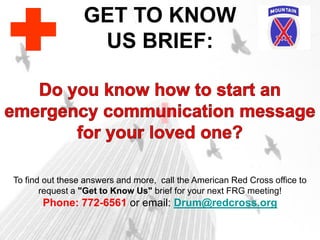 GET TO KNOW
US BRIEF:
To find out these answers and more, call the American Red Cross office to
request a "Get to Know Us" brief for your next FRG meeting!
Phone: 772-6561 or email: Drum@redcross.org
 
