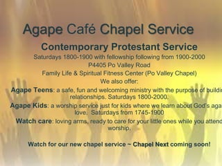 Agape Café Chapel Service
Contemporary Protestant Service
Saturdays 1800-1900 with fellowship following from 1900-2000
P4405 Po Valley Road
Family Life & Spiritual Fitness Center (Po Valley Chapel)
We also offer:
Agape Teens: a safe, fun and welcoming ministry with the purpose of buildin
relationships. Saturdays 1800-2000.
Agape Kids: a worship service just for kids where we learn about God’s agap
love. Saturdays from 1745-1900
Watch care: loving arms, ready to care for your little ones while you attend
worship.
Watch for our new chapel service ~ Chapel Next coming soon!
 