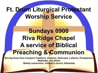 Ft. Drum Liturgical Protestant
Worship Service
Sundays 0900
Riva Ridge Chapel
A service of Biblical
Preaching & Communion
Serving those from Liturgical Traditions: Anglican, Episcopal, Lutheran, Presbyterian,
Methodist, and others
Weekly communion, children's church, fellowship
 