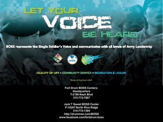 Fort Drum BOSS Centers:
Headquarters
T-2190 Nash Blvd
315-772-7807
Jack T Sweet BOSS Center
P-10207 North Riva Ridge
315-772-1304
http://drummwr.com/BOSS
www.facebook.com/fortdrum.boss
 