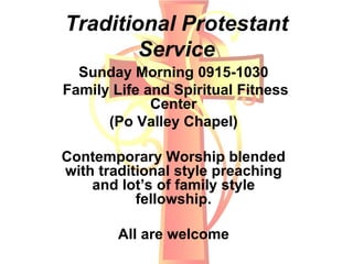 Traditional Protestant
Service
Sunday Morning 0915-1030
Family Life and Spiritual Fitness
Center
(Po Valley Chapel)
Contemporary Worship blended
with traditional style preaching
and lot’s of family style
fellowship.
All are welcome
 