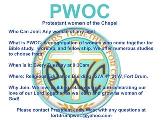PWOC
Who Can Join: Any woman of any age!
What is PWOC: A congregation of women who come together for
Bible study, worship, and fellowship. We offer numerous studies
to choose from!
When is it: Every Tuesday at 9:30am
Where: Religious Education Building 427A 4th St W, Fort Drum.
Why Join: We love building relationships, and celebrating our
love of our Lord together as we learn and grow as women of
God!
Please contact President Judy West with any questions at
fortdrumpwoc@yahoo.com
Protestant women of the Chapel
 