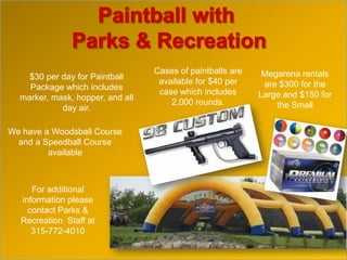 $30 per day for Paintball
Package which includes
marker, mask, hopper, and all
day air.
Megarena rentals
are $300 for the
Large and $150 for
the Small
Cases of paintballs are
available for $40 per
case which includes
2,000 rounds.
We have a Woodsball Course
and a Speedball Course
available
For additional
information please
contact Parks &
Recreation Staff at
315-772-4010
 