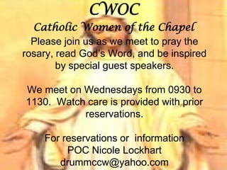 CWOC
Catholic Women of the Chapel
Please join us as we meet to pray the
rosary, read God’s Word, and be inspired
by special guest speakers.
We meet on Wednesdays from 0930 to
1130. Watch care is provided with prior
reservations.
For reservations or information
POC Nicole Lockhart
drummccw@yahoo.com
 