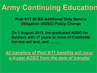 Post 9/11 GI Bill Additional Duty Service
Obligation (ADSO) Policy Change
On 1 August 2013, the graduated ADSO for
Soldiers with 17 years or more of Creditable
Service will end, and ……..
 