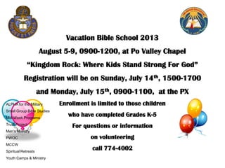 Vacation Bible School 2013
August 5-9, 0900-1200, at Po Valley Chapel
“Kingdom Rock: Where Kids Stand Strong For God”
Registration will be on Sunday, July 14th, 1500-1700
and Monday, July 15th, 0900-1100, at the PX
Enrollment is limited to those children
who have completed Grades K-5
For questions or information
on volunteering
call 774-4002
ALPHA for the Military
Small Group Bible Studies
Mid-Week Programs
Truth Project
Men’s Ministry
PWOC
MCCW
Spiritual Retreats
Youth Camps & Ministry
 