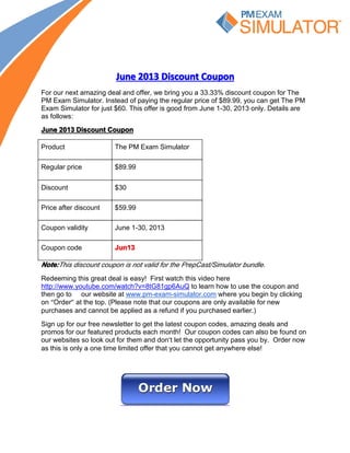 JuneJuneJuneJune 2013201320132013 DiscountDiscountDiscountDiscount CouponCouponCouponCoupon
For our next amazing deal and offer, we bring you a 33.33% discount coupon for The
PM Exam Simulator. Instead of paying the regular price of $89.99, you can get The PM
Exam Simulator for just $60. This offer is good from June 1-30, 2013 only. Details are
as follows:
JuneJuneJuneJune 2013201320132013 DiscountDiscountDiscountDiscount CouponCouponCouponCoupon
Product The PM Exam Simulator
Regular price $89.99
Discount $30
Price after discount $59.99
Coupon validity June 1-30, 2013
Coupon code Jun13Jun13Jun13Jun13
Note:Note:Note:Note:This discount coupon is not valid for the PrepCast/Simulator bundle.
Redeeming this great deal is easy! First watch this video here
http://www.youtube.com/watch?v=8tG81gp6AuQ to learn how to use the coupon and
then go to our website at www.pm-exam-simulator.com where you begin by clicking
on “Order” at the top. (Please note that our coupons are only available for new
purchases and cannot be applied as a refund if you purchased earlier.)
Sign up for our free newsletter to get the latest coupon codes, amazing deals and
promos for our featured products each month! Our coupon codes can also be found on
our websites so look out for them and don’t let the opportunity pass you by. Order now
as this is only a one time limited offer that you cannot get anywhere else!
 