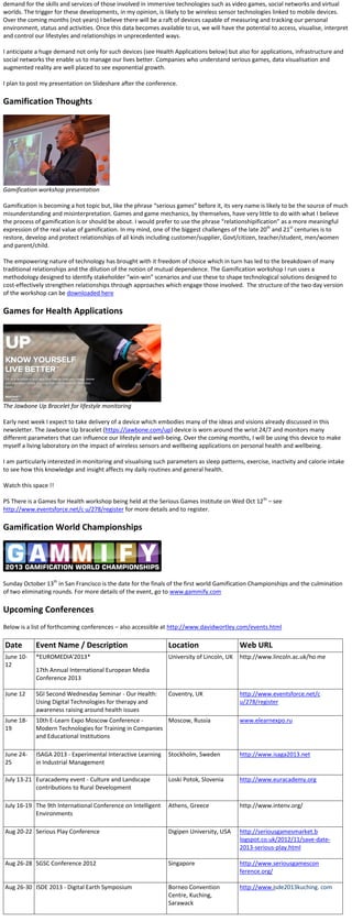 demand for the skills and services of those involved in immersive technologies such as video games, social networks and virtual
worlds. The trigger for these developments, in my opinion, is likely to be wireless sensor technologies linked to mobile devices.
Over the coming months (not years) I believe there will be a raft of devices capable of measuring and tracking our personal
environment, status and activities. Once this data becomes available to us, we will have the potential to access, visualise, interpret
and control our lifestyles and relationships in unprecedented ways.
I anticipate a huge demand not only for such devices (see Health Applications below) but also for applications, infrastructure and
social networks the enable us to manage our lives better. Companies who understand serious games, data visualisation and
augmented reality are well placed to see exponential growth.
I plan to post my presentation on Slideshare after the conference.
Gamification Thoughts
Gamification workshop presentation
Gamification is becoming a hot topic but, like the phrase “serious games” before it, its very name is likely to be the source of much
misunderstanding and misinterpretation. Games and game mechanics, by themselves, have very little to do with what I believe
the process of gamification is or should be about. I would prefer to use the phrase “relationshipification” as a more meaningful
expression of the real value of gamification. In my mind, one of the biggest challenges of the late 20th
and 21st
centuries is to
restore, develop and protect relationships of all kinds including customer/supplier, Govt/citizen, teacher/student, men/women
and parent/child.
The empowering nature of technology has brought with it freedom of choice which in turn has led to the breakdown of many
traditional relationships and the dilution of the notion of mutual dependence. The Gamification workshop I run uses a
methodology designed to identify stakeholder “win-win” scenarios and use these to shape technological solutions designed to
cost-effectively strengthen relationships through approaches which engage those involved. The structure of the two day version
of the workshop can be downloaded here
Games for Health Applications
The Jawbone Up Bracelet for lifestyle monitoring
Early next week I expect to take delivery of a device which embodies many of the ideas and visions already discussed in this
newsletter. The Jawbone Up bracelet (https://jawbone.com/up) device is worn around the wrist 24/7 and monitors many
different parameters that can influence our lifestyle and well-being. Over the coming months, I will be using this device to make
myself a living laboratory on the impact of wireless sensors and wellbeing applications on personal health and wellbeing.
I am particularly interested in monitoring and visualising such parameters as sleep patterns, exercise, inactivity and calorie intake
to see how this knowledge and insight affects my daily routines and general health.
Watch this space !!
PS There is a Games for Health workshop being held at the Serious Games Institute on Wed Oct 12th
– see
http://www.eventsforce.net/c u/278/register for more details and to register.
Gamification World Championships
Sunday October 13th
in San Francisco is the date for the finals of the first world Gamification Championships and the culmination
of two eliminating rounds. For more details of the event, go to www.gammify.com
Upcoming Conferences
Below is a list of forthcoming conferences – also accessible at http://www.davidwortley.com/events.html
Date Event Name / Description Location Web URL
June 10-
12
*EUROMEDIA'2013*
17th Annual International European Media
Conference 2013
University of Lincoln, UK http://www.lincoln.ac.uk/ho me
June 12 SGI Second Wednesday Seminar - Our Health:
Using Digital Technologies for therapy and
awareness raising around health issues
Coventry, UK http://www.eventsforce.net/c
u/278/register
June 18-
19
10th E-Learn Expo Moscow Conference -
Modern Technologies for Training in Companies
and Educational Institutions
Moscow, Russia www.elearnexpo.ru
June 24-
25
ISAGA 2013 - Experimental Interactive Learning
in Industrial Management
Stockholm, Sweden http://www.isaga2013.net
July 13-21 Euracademy event - Culture and Landscape
contributions to Rural Development
Loski Potok, Slovenia http://www.euracademy.org
July 16-19 The 9th International Conference on Intelligent
Environments
Athens, Greece http://www.intenv.org/
Aug 20-22 Serious Play Conference Digipen University, USA http://seriousgamesmarket.b
logspot.co.uk/2012/11/save-date-
2013-serious-play.html
Aug 26-28 SGSC Conference 2012 Singapore http://www.seriousgamescon
ference.org/
Aug 26-30 ISDE 2013 - Digital Earth Symposium Borneo Convention
Centre, Kuching,
Sarawack
http://www.isde2013kuching. com
 