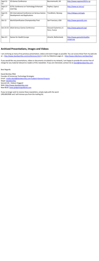 Sept 11-
13
VS-Games Conference Bournemouth, UK http://www.vsgames2013.o rg
Sept 17-
21
ECTEL Conference on Technology Enhanced
Learning
Paphos, Cyprus http://www.ec-tel.eu/
Sept 25-
27
4th International Conference on Serious Games
Development and Applications
Trondheim, Norway http://ddsgsa.net/sgda
Oct 13 World Gamification Championship Final San Francisco, USA http://www.gammify.com
Oct 23-25 GALA Serious Games Conference Dassault Systemes,11
Paris, France
http://www.galaconf.org/
Nov 4-5 Games for Health Europe Utrecht, Netherlands http://www.gamesforhealthe
urope.org
Archived Presentations, Images and Videos
I am archiving as many of my previous presentation, videos and event images as possible. You can access these from my web site
at :- http://www.davidwortley.com/conferences.html or visit my Slideshare page at :- http://www.slideshare.net/dwortley/
If you would like any presentations, videos or documents circulated to my network, I am happy to provide this service free of
charge for any material relevant to readers of this newsletter. If you are interested, contact me at david@davidwortley.com.
Best Regards
David Wortley FRSA
Founder of Immersive Technology Strategies
Email : mailto:david@davidwortley.com?subject=General Enquiry
Skype: davidwortley
Second Life : Hobson Hoggard
Web: http://www.davidwortley.com
New Book: www.gadgetstogodbook.com
If you no longer wish to receive these newsletters, simply reply with the word
UNSUBSCRIBE and I will remove you from the mailing list.
 