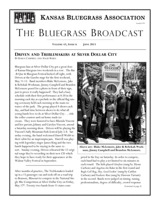 Founded 1971
KANSAS BLUEGRASS ASSOCIATION
JUNE 2013VOLUME 43, ISSUE 6
THE BLUEGRASS BROADCAST
DRIVEN AND TREBLEMAKERS AT SILVER DOLLAR CITY
BY KARLA CAMPBELL AND ANGIE RUBLE
Bluegrass fans at Silver Dollar City got a great dose
of Kansas bluegrass two weekends in a row. The Bar
-B-Que & Bluegrass Festival kicked off right, with
Driven at the Gazebo stage for the first weekend,
May 11-13. Band members Blake McLemore, Jake
& Rebekah Workman, Jimmy Campbell and Brandon
McLemore posed for a photo in front of their sign,
just to prove it really happened! They had a busy
schedule with their first performance at 8:50 in the
morning each day as a prelude to the official flag rais-
ing ceremony held each morning at the main en-
trance of the park. The group played 4 shows each
day, and had time between shows to do what all
young bands love to do at Silver Dollar City . . .ride
the roller coasters and eat home made ice
cream. They were honored to have Rhonda Vincent
and her parents,Johnny and Carolyn Vincent, attend
a Saturday morning show. Driven will be playing the
Vincent's Sally Mountain Park festival July 5-8. Sat-
urday evening, the band welcomed Darrell Webb to
their cabin for an impromptu jam. Darrell was play-
ing with legendary singer James King and the two
bands happened to be staying in the same re-
sort. Sunday evening, Driven rehearsed the 12 origi-
nal songs they're recording on their new CD which
they hope to have ready for their appearance at the
Walnut Valley Festival in September.
After months of practice, The Treblemakers loaded
up in a 15 passenger van and took off on a road trip
to Branson, Missouri to compete in the National Sin-
gle Mic Competition at Silver Dollar City on Friday,
May 17th
. Twenty-two bands from 11 states com-
peted in the fray on Saturday. In order to compete,
each band had to play a set limited to six minutes in
each round. The kids played Slewfoot (sung by Alyssa
Carlson) and Angeline the Baker in the first round and
Bugle Call Rag, Hey, Good Lookin’ (sung by Caitlyn
Carlson) and Freeborn Man (sung by Dawson Tarrant)
in the second. Bands were judged on timing, tuning,
professionalism, degree of difficulty, crowd response
(Continued on page 3)
Above are: Blake McLemore, Jake & Rebekah Work-
man, Jimmy Campbell and Brandon McLemore.
 