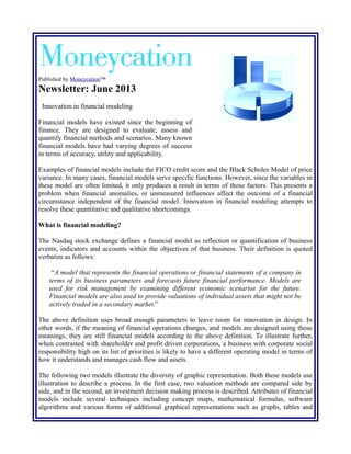 Published by Moneycation™

Newsletter: June 2013
Innovation in financial modeling
Financial models have existed since the beginning of
finance. They are designed to evaluate, assess and
quantify financial methods and scenarios. Many known
financial models have had varying degrees of success
in terms of accuracy, utility and applicability.
Examples of financial models include the FICO credit score and the Black Scholes Model of price
variance. In many cases, financial models serve specific functions. However, since the variables in
these model are often limited, it only produces a result in terms of those factors. This presents a
problem when financial anomalies, or unmeasured influences affect the outcome of a financial
circumstance independent of the financial model. Innovation in financial modeling attempts to
resolve these quantitative and qualitative shortcomings.
What is financial modeling?
The Nasdaq stock exchange defines a financial model as reflection or quantification of business
events, indicators and accounts within the objectives of that business. Their definition is quoted
verbatim as follows:
“A model that represents the financial operations or financial statements of a company in
terms of its business parameters and forecasts future financial performance. Models are
used for risk management by examining different economic scenarios for the future.
Financial models are also used to provide valuations of individual assets that might not be
actively traded in a secondary market.”
The above definition uses broad enough parameters to leave room for innovation in design. In
other words, if the meaning of financial operations changes, and models are designed using those
meanings, they are still financial models according to the above definition. To illustrate further,
when contrasted with shareholder and profit driven corporations, a business with corporate social
responsibility high on its list of priorities is likely to have a different operating model in terms of
how it understands and manages cash flow and assets.
The following two models illustrate the diversity of graphic representation. Both these models use
illustration to describe a process. In the first case, two valuation methods are compared side by
side, and in the second, an investment decision making process is described. Attributes of financial
models include several techniques including concept maps, mathematical formulas, software
algorithms and various forms of additional graphical representations such as graphs, tables and

 