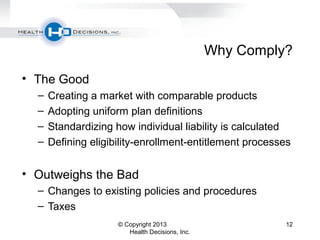 Why Comply?
• The Good
– Creating a market with comparable products
– Adopting uniform plan definitions
– Standardizing how individual liability is calculated
– Defining eligibility-enrollment-entitlement processes
• Outweighs the Bad
– Changes to existing policies and procedures
– Taxes
© Copyright 2013
Health Decisions, Inc.
12
 