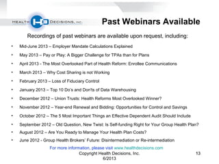 131313
Past Webinars Available
Recordings of past webinars are available upon request, including:
• Mid-June 2013 – Employer Mandate Calculations Explained
• May 2013 – Pay or Play: A Bigger Challenge for TPAs than for Plans
• April 2013 - The Most Overlooked Part of Health Reform: Enrollee Communications
• March 2013 – Why Cost Sharing is not Working
• February 2013 – Loss of Fiduciary Control
• January 2013 – Top 10 Do’s and Don'ts of Data Warehousing
• December 2012 – Union Trusts: Health Reforms Most Overlooked Winner?
• November 2012 – Year-end Renewal and Bidding: Opportunities for Control and Savings
• October 2012 – The 5 Most Important Things an Effective Dependent Audit Should Include
• September 2012 – Old Question, New Twist: Is Self-funding Right for Your Group Health Plan?
• August 2012 – Are You Ready to Manage Your Health Plan Costs?
• June 2012 - Group Health Brokers’ Future: Disintermediation or Re-intermediation
For more information, please visit www.healthdecisions.com
Copyright Health Decisions, Inc.
6/2013
 