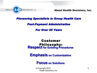 2
About Health Decisions, Inc.
Pioneering Specialists in Group Health CarePioneering Specialists in Group Health Care
Post-Payment AdministrationPost-Payment Administration
For Over 25 YearsFor Over 25 Years
RespectRespect for Existing Proceduresfor Existing Procedures
EmphasisEmphasis on Customizationon Customization
FocusFocus on Solutionson Solutions
Customer
Philosophy:
© Copyright 2013
Health Decisions, Inc.
 