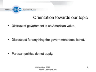 Orientation towards our topic
• Distrust of government is an American value.
• Disrespect for anything the government does is not.
• Partisan politics do not apply.
© Copyright 2013
Health Decisions, Inc.
3
 