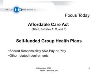 Focus Today
Affordable Care Act
(Title I, Subtitles A, C, and F)
Self-funded Group Health Plans
•Shared Responsibility AKA Pay-or-Play
•Other related requirements
© Copyright 2013
Health Decisions, Inc.
5
 
