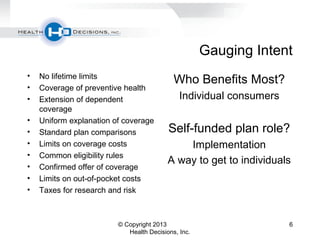 Gauging Intent
• No lifetime limits
• Coverage of preventive health
• Extension of dependent
coverage
• Uniform explanation of coverage
• Standard plan comparisons
• Limits on coverage costs
• Common eligibility rules
• Confirmed offer of coverage
• Limits on out-of-pocket costs
• Taxes for research and risk
Who Benefits Most?
Individual consumers
Self-funded plan role?
Implementation
A way to get to individuals
© Copyright 2013
Health Decisions, Inc.
6
 