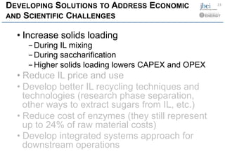 DEVELOPING SOLUTIONS TO ADDRESS ECONOMIC
AND SCIENTIFIC CHALLENGES
• Increase solids loading
- During IL mixing
- During saccharification
- Higher solids loading lowers CAPEX and OPEX
• Reduce IL price and use
• Develop better IL recycling techniques and
technologies (research phase separation,
other ways to extract sugars from IL, etc.)
• Reduce cost of enzymes (they still represent
up to 24% of raw material costs)
• Develop integrated systems approach for
downstream operations
23	
  
 
