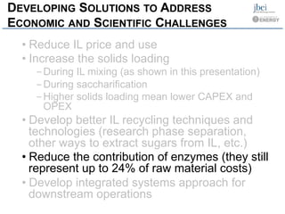 DEVELOPING SOLUTIONS TO ADDRESS
ECONOMIC AND SCIENTIFIC CHALLENGES
• Reduce IL price and use
• Increase the solids loading
- During IL mixing (as shown in this presentation)
- During saccharification
- Higher solids loading mean lower CAPEX and
OPEX
• Develop better IL recycling techniques and
technologies (research phase separation,
other ways to extract sugars from IL, etc.)
• Reduce the contribution of enzymes (they still
represent up to 24% of raw material costs)
• Develop integrated systems approach for
downstream operations
 