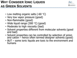  
 
 
 
 
 
 
 
WHY CONSIDER IONIC LIQUIDS
AS GREEN SOLVENTS
• Low melting organic salts (-60 °C)
• Very low vapor pressure (good)
• Non-flammable (good)
• Wide liquid range (300 °C) (good)
• Moderate to high viscosity (bad)
• Solvent properties different from molecular solvents (good
and bad)
• Solvent properties can be controlled by selection of anion
and cation – hence often termed designer solvents (good)
• BUT – some ionic liquids are toxic to the environment and
humans
 