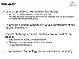SUMMARY
•  ILs are a promising pretreatment technology
-  No drop in performance as a function of scale
-  Need to develop an integrated conversion process with all downstream
functions tolerant to residual ILs
•  ILs provide a unique opportunity to tailor pretreatment and
reaction chemistry
•  Several challenges remain, primarily around cost of the
process
-  Innovations on new IL synthesis routes
-  Cheaper combinations of anions and cations
-  Renewable ionic liquids
•  IL pretreatment technology commercialization underway
 