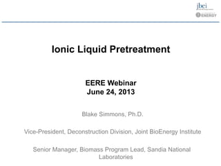 Ionic Liquid Pretreatment 

EERE Webinar 

June 24, 2013 

Blake Simmons, Ph.D.

Vice-President, Deconstruction Division, Joint BioEnergy Institute

Senior Manager, Biomass Program Lead, Sandia National 

Laboratories
 