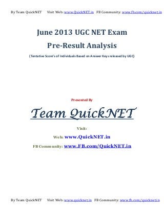 By Team QuickNET Visit Web: www.QuickNET.in FB Community: www.fb.com/quicknet.in
By Team QuickNET Visit Web: www.quicknet.in FB Community: www.fb.com/quicknet.in
June 2013 UGC NET Exam
Pre-Result Analysis
(Tentative Score’s of Individuals Based on Answer Keys released by UGC)
Presented By
Team QuickNETTeam QuickNETTeam QuickNETTeam QuickNET
Visit:
Web: www.QuickNET.in
FB Community: www.FB.com/QuickNET.in
 