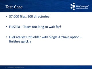 Test Case 
• 37,000 files, 900 directories 
• FileZilla – Takes too long to wait for! 
• FileCatalyst HotFolder with Single Archive option – 
finishes quickly 
4 | © Copyright FileCatalyst, 2013 
 