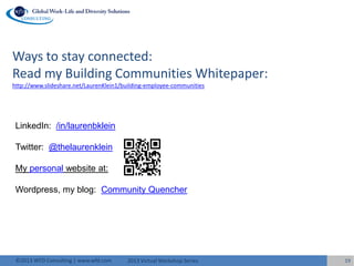 2013 Virtual Workshop Series©2013 WFD Consulting | www.wfd.com 19
Ways to stay connected:
Read my Building Communities Whitepaper:
http://www.slideshare.net/LaurenKlein1/building-employee-communities
LinkedIn: /in/laurenbklein
Twitter: @thelaurenklein
My personal website at:
Wordpress, my blog: Community Quencher
 