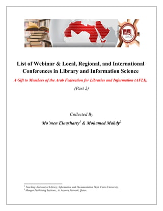 List of Webinar & Local, Regional, and International
Conferences in Library and Information Science
A Gift to Members of the Arab Federation for Libraries and Information (AFLI).
(Part 2)
Collected By
Mo’men Elnasharty1
& Mohamed Mahdy2
1
Teaching Assistant at Library, Information and Documentation Dept. Cairo University.
2
Manger Publishing Sections , Al Jazeera Network, Qatar.
 