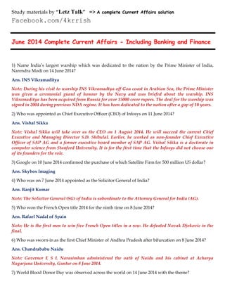 June 2014 Complete Current Affairs - Including Banking and Finance
1) Name India’s largest warship which was dedicated to the nation by the Prime Minister of India,
Narendra Modi on 14 June 2014?
Ans. INS Vikramaditya
Note: During his visit to warship INS Vikramadtya off Goa coast in Arabian Sea, the Prime Minister
was given a ceremonial guard of honour by the Navy and was briefed about the warship. INS
Vikramaditya has been acquired from Russia for over 15000 crore rupees. The deal for the warship was
signed in 2004 during previous NDA regime. It has been dedicated to the nation after a gap of 10 years.
2) Who was appointed as Chief Executive Officer (CEO) of Infosys on 11 June 2014?
Ans. Vishal Sikka
Note: Vishal Sikka will take over as the CEO on 1 August 2014. He will succeed the current Chief
Executive and Managing Director S.D. Shibulal. Earlier, he worked as non-founder Chief Executive
Officer of SAP AG and a former executive board member of SAP AG. Vishal Sikka is a doctorate in
computer science from Stanford University. It is for the first time that the Infosys did not choose one
of its founders for the role.
3) Google on 10 June 2014 confirmed the purchase of which Satellite Firm for 500 million US dollar?
Ans. Skybox Imaging
4) Who was on 7 June 2014 appointed as the Solicitor General of India?
Ans. Ranjit Kumar
Note: The Solicitor General (SG) of India is subordinate to the Attorney General for India (AG).
5) Who won the French Open title 2014 for the ninth time on 8 June 2014?
Ans. Rafael Nadal of Spain
Note: He is the first men to win five French Open titles in a row. He defeated Novak Djokovic in the
final.
6) Who was sworn-in as the first Chief Minister of Andhra Pradesh after bifurcation on 8 June 2014?
Ans. Chandrababu Naidu
Note: Governor E S L Narasimhan administered the oath of Naidu and his cabinet at Acharya
Nagarjuna University, Guntur on 8 June 2014.
7) World Blood Donor Day was observed across the world on 14 June 2014 with the theme?
Study materials by “Letz Talk” => A complete Current Affairs solution
Facebook.com/4krrish
 