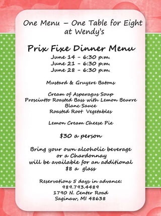 One Menu – One Table for Eight
at Wendy’s
Prix Fixe Dinner Menu
April 5, 2014 – 6:30 p.m.
April 26, 2014 – 6:30 p.m.
Ham Filled Mushroom Caps
Mixed Green Salad
with Oil and Lemon Dressing
Osso Buco (braised veal shanks)
Potato Gnocchi
Tangerine Mousse
$32 a person
Bring your own alcoholic beverage
or Italian Red Wine
will be available for an additional
$8 a glass
Reservations 5 days in advance: 989.793.4489
Prix Fixe Dinner Menu
June 14 - 6:30 p.m.
June 21 - 6:30 p.m.
June 28 - 6:30 p.m.
Mustard & Gruyere Batons
Cream of Asparagus Soup
Prosciutto Roasted Bass with Lemon Beurre
Blanc Sauce
Roasted Root Vegetables
Lemon Cream Cheese Pie
$30 a person
Bring your own alcoholic beverage
or a Chardonnay
will be available for an additional
$8 a glass
Reservations 5 days in advance:
989.793.4489
1790 N. Center Road
Saginaw, MI 48638
One Menu – One Table for Eight
at Wendy’s
 