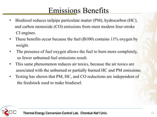 Thermal Energy Conversion Control Lab. Chonbuk Nat’I Univ.
• Biodiesel reduces tailpipe particulate matter (PM), hydrocarbon (HC),
and carbon monoxide (CO) emissions from most modern four-stroke
CI engines.
• These benefits occur because the fuel (B100) contains 11% oxygen by
weight.
• The presence of fuel oxygen allows the fuel to burn more completely,
so fewer unburned fuel emissions result.
• This same phenomenon reduces air toxics, because the air toxics are
associated with the unburned or partially burned HC and PM emissions.
• Testing has shown that PM, HC, and CO reductions are independent of
the feedstock used to make biodiesel.
11
Emissions Benefits
 