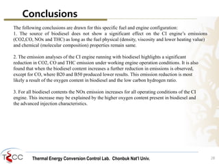 Thermal Energy Conversion Control Lab. Chonbuk Nat’I Univ.
Conclusions
28
The following conclusions are drawn for this specific fuel and engine configuration:
1. The source of biodiesel does not show a significant effect on the CI engine’s emissions
(CO2,CO, NOx and THC) as long as the fuel physical (density, viscosity and lower heating value)
and chemical (molecular composition) properties remain same.
2. The emission analyses of the CI engine running with biodiesel highlights a significant
reduction in CO2, CO and THC emission under working engine operation conditions. It is also
found that when the biodiesel content increases a further reduction in emissions is observed,
except for CO, where B20 and B50 produced lower results. This emission reduction is most
likely a result of the oxygen content in biodiesel and the low carbon hydrogen ratio.
3. For all biodiesel contents the NOx emission increases for all operating conditions of the CI
engine. This increase may be explained by the higher oxygen content present in biodiesel and
the advanced injection characteristics.
 