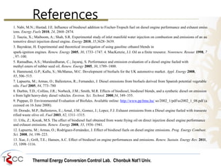 Thermal Energy Conversion Control Lab. Chonbuk Nat’I Univ.
References
1. Nabi, M.N.; Hustad, J.E. Influence of biodiesel addition to Fischer-Tropsch fuel on diesel engine performance and exhaust emiss
ions. Energy Fuels 2010, 24, 2868–2874.
2. Tauzia, X.; Maiboom, A.; Shah, S.R. Experimental study of inlet manifold water injection on combustion and emissions of an au
tomotive direct injection diesel engine. Energy 2010, 35,3628–3639.
3. Bayraktar, H. Experimental and theoretical investigation of using gasoline–ethanol blends in
spark-ignition engines. Renew. Energy 2005, 30, 1733–1747. 4. MacKenzie, J.J. Oil as a finite resource. Nonrenew. Resour. 1998, 7
, 97–100.
5. Ramadhas, A.S.; Muraleedharan, C.; Jayaraj, S. Performance and emission evaluation of a diesel engine fueled with
methyl esters of rubber seed oil. Renew. Energy 2005, 30, 1789–1800.
6. Hammond, G.P.; Kallu, S.; McManus, M.C. Development of biofuels for the UK automotive market. Appl. Energy 2008,
85, 506–515.
7. Lapuerta, M.; Armas, O.; Ballesteros, R.; Fernandez, J. Diesel emissions from biofuels derived from Spanish potential vegetable
oils. Fuel 2005, 84, 773–780
8. Durbin, T.D.; Collins, J.R.; Norbeck, J.M.; Smith, M.R. Effects of biodiesel, biodiesel blends, and a synthetic diesel on emission
s from light heavy-duty diesel vehicles. Environ. Sci. Technol. 2000,34, 349–355.
9. Puppan, D. Environmeental Evaluation of Biofules. Available online: http://www.pp.bme.hu/ so/2002_1/pdf/so2002_1_08.pdf (a
ccessed on 16 June 2008).
10. Dorado, M.P.; Ballesteros, E.; Arnal, J.M.; Gomez, J.; Lopez, F.J. Exhaust emissions from a Diesel engine fueled with transeste
rified waste olive oil. Fuel 2003, 82, 1311–1315.
11. Utlu, Z.; Kocak, M.S. The effect of biodiesel fuel obtained from waste frying oil on direct injection diesel engine performance
and exhaust emissions. Renew. Energy 2008, 33, 1936–1941.
12. Lapuerta, M.; Armas, O.; Rodríguez-Fernández, J. Effect of biodiesel fuels on diesel engine emissions. Prog. Energy Combust.
Sci. 2008, 34, 198–223.
13. Xue, J.; Grift, T.E.; Hansen, A.C. Effect of biodiesel on engine performances and emissions. Renew. Sustain. Energy Rev. 2011,
15, 1098–1116.
 