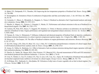 Thermal Energy Conversion Control Lab. Chonbuk Nat’I Univ.
14. Bhale, P.V.; Deshpande, N.V.; Thombre, S.B. Improving the low temperature properties of biodiesel fuel. Renew. Energy 2009,
34, 794–800.
15. Krisnangkura, K. Estimation of heat of combustion of triglycerides and fatty acid methyl esters. J. Am. Oil Chem. Soc. 1991,
68, 56–58.
16. Carraretto, C.; Macor, A.; Mirandola, A.; Stoppato, A.; Tonon, S. Biodiesel as alternative fuel: Experimental analysis and energ
etic evaluations. Energy 2004, 29, 2195–2211.
17. Murillo, S.; Míguez, J.L.; Porteiro, J., Granada, E.; Morán, J.C. Performance and exhaust emissions in the use of biodiesel in ou
tboard diesel engines. Fuel 2007, 86, 1765–1771.
18. Cardone, M.; Prati, M.V.; Rocco, V.; Seggiani, M.; Senatore, A.; Vitolo, S. Brassica carinata as an alternative oil crop for the pr
oduction of biodiesel in Italy: Engine performance and regulated and unregulated exhaust emissions. Environ. Sci. Technol. 2002, 3
6, 4656–4662.
19. Yamane, K.; Ueta, A.; Shimamoto, Y. Influence of physical and chemical properties of biodiesel fuels on injection, combustin a
nd exhaust emission characteristics in a direct injection compression ignition engine. Int. J. Engine Res. 2001, 2, 249–261.
20. Monyem, A.; Van Gerpen, J.H. The effect of biodiesel oxidation on engine performance and emissions. Biomass Bioenergy 200
1, 20, 317–325.
21. Qi, D.H., Geng, L.M.; Chen, H.; Bian, Y.Z.; Liu, J.; Ren, X.C. Combustion and performance evaluation of a diesel engine fuele
d with biodiesel produced from soybean crude oil. Renew. Energy 2009, 34, 2706–2713
22. Armas, O.; Yehliu, K.; Boehman, A.L. Effect of alternative fuels on exhaust emissions during diesel engine operation with matc
hed combustion phasing. Fuel 2010, 89, 438–456.
23. Pala-En, N.; Sattler, M.; Dennis, B.H.; Chen Victoria, C.P.; Muncrief, R.L. On-road measurement of NOx and CO2 emissions f
rom biodiesel produced from different feedstocks. J. Environ. Prot. 2013, 4, 74–82.
24. Usta, N.; Öztürk, E.; Can, Ö.; Conkur, E.S.; Nas, S.; Çon, A.H.; Can, A.Ç.; Topcu, M. Combustion of biodiesel fuel produced fr
om hazelnut soapstock/waste sunflower oil mixture in a diesel engine. Energy Convers. Manag. 2005, 46, 741–755.
25. Al-Widyan, M.I.; Tashtoush, G.; Abu-Qudais, M. Utilization of ethyl ester of waste vegetable oils as fuel in diesel engines. Fue
l Process. Technol. 2002, 76, 91–103
30
 