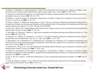Thermal Energy Conversion Control Lab. Chonbuk Nat’I Univ.
26. Puhan, S.; Vedaraman, N.; Sankaranarayanan, G.; Ram, B.V.B. Performance and emission study of Mahua oil (madhuca indica
oil) ethyl ester in a 4-stroke natural aspirated direct injection diesel engine. Renew. Energy 2005, 30, 1269–1278.
27. Canakci, M. Combustion characteristics of a turbocharged DI compression ignition engine fueled with petroleum diesel fuels a
nd biodiesel. Bioresour. Technol. 2007, 98, 1167–1175.
28. Kaplan, C.; Arslan, R.; Surmen, A. Performance characteristics of sunflower methyl esters as biodiesel. Energy Sources Part A
Recovery Util. Environ. Eff. 2006, 28, 751–755.
29. Krahl, J.; Munack, A.; Bahadir, M.; Schumacher, L.; Elser, N. Review: Utilization of Rapeseed Oil, Rapeseed Oil Methyl Ester
or Diesel Fuel: Exhaust Gas Emissions and Estimation of Environmental Effects. In Proceedings of the International Fall Fuels and
Lubricant Meeting, San Antonio, TX , USA, 1996; doi:10.4271/962096.
30. Nabi, M.N.; Akhter, M.S.; Zaglul Shahadat, M.M. Improvement of engine emissions with conventional diesel fuel and diesel-bi
odiesel blends. Bioresour. Technol. 2006, 97, 372–378.
31. Karavalakis, G.; Stournas, S.; Bakeas, E. Light vehicle regulated and unregulated emissions from different biodiesels. Sci. Total
Environ. 2009, 407, 3338–3346.
32. Peterson, C.L.; Taberski, J.S.; Thompson, J.C.; Chase, C.L. The effect of biodiesel feedstock on regulated emissions in chassis
dynamometer tests of a pickup truck. Trans. Am. Soc. Agric. Eng. 2000, 43, 1371–1381.
33. Rakopoulous, C.D.; Antonopoulos, K.A.; Rakopoulos, D.C.; Hountalas, D.T.; Giakoumis, E.G. Comparative performance and e
missions study of a direct injection diesel engine using blends of diesel fuel with vegetable oils or bio-diesels of various origins. En
ergy Convers. Manag. 2006, 47, 3272–3287.
34. Muncrief, R.L.; Rooks, C.W.; Cruz, M.; Michael, P.H. Combining biodiesel and exhaust gas recirculation for reduction in NOx
and particulate emissions. Energy Fuels 2008, 22, 1285–1296.
35. Fontaras, G.; Karavalakis, G.; Kousoulidou, M.; Tzamkiozis, T.; Ntziachristos, L.; Bakeas, E.; Stournas, S.; Samaras, Z. Effects
of biodiesel on passenger car fuel consumption, regulated and non-regulated pollutant emissions over legislated and real-world driv
ing cycles. Fuel 2009, 88, 1608–1617.
36. Lin, Y.; Wu, Y.G.; Chang, C. Combustion characteristics of waste-oil produced biodiesel/diesel fuel blends. Fuel 2007, 86, 281
0–2816.
37. Tesfa, B.; Mishra, R.; Zhang, C.; Gu, F.; Ball, A.D. Combustion and performance characteristics of CI (compression ignition)
engine running with biodiesel. Energy 2013, 51, 101–115.
31
 