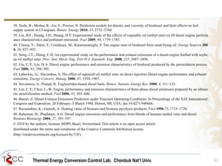 Thermal Energy Conversion Control Lab. Chonbuk Nat’I Univ.
38. Tesfa, B.; Mishra, R.; Gu, F.; Powles, N. Prediction models for density and viscosity of biodiesel and their effects on fuel
supply system in CI engines. Renew. Energy 2010, 35, 2752–2760.
39. Lin, B.F.; Huang, J.H.; Huang, D.Y. Experimental study of the effects of vegetable oil methyl ester on DI diesel engine perform
ance characteristics and pollutant emissions. Fuel 2009, 88, 1779–1785.
40. Ulusoy, Y.; Tekin, Y.; Cetinkaya, M.; Karaosmanoglu, F. The engine tests of biodiesel from used frying oil. Energy Sources 200
4, 26, 927–932.
41. Song, J.T.; Zhang, C.H. An experimental study on the performance and exhaust emissions of a diesel engine fuelled with soybe
an oil methyl ester. Proc. Inst. Mech. Eng. Part D J. Automob. Eng. 2008, 222, 2487–2496.
42. Lin, C.Y.; Lin, H.A. Diesel engine performance and emission characteristics of biodiesel produced by the peroxidation process.
Fuel 2006, 85, 298–305.
43. Labeckas, G.; Slavinskas, S. The effect of rapeseed oil methyl ester on direct injection Diesel engine performance and exhaust
emissions. Energy Convers. Manag. 2006, 47, 1954–1967.
44. Srivastava, A.; Prasad, R. Triglycerides-based diesel fuels. Renew. Sustain. Energy Rev. 2000, 4, 111–133.
45. Lin, C.Y.; Chen, L.-W. Engine performance and emission characteristics of three-phase diesel emulsions prepared by an ultraso
nic emulsification method. Fuel 2006, 85, 593–600.
46. Bazari, Z. Diesel Exhaust Emissions Prediction under Transient Operating Conditions. In Proceedings of the SAE International
Congress and Exposition, 28 February–3 March 1994, Detroit, MI, USA; doi:10.4271/940666.
47. Raveendran, K.; Ganesh, A. Heating value of biomass and biomass pyrolysis products. Fuel 1996,75, 1715–1720.
48. Raheman, H.; Phadatare, A.G. Diesel engine emissions and performance from blends of karanja methyl ester and diesel.
Biomass Bioenergy 2004, 27, 393–397.
© 2014 by the authors; licensee MDPI, Basel, Switzerland. This article is an open access article
distributed under the terms and conditions of the Creative Commons Attribution license
(http://creativecommons.org/licenses/by/3.0/).
32
 