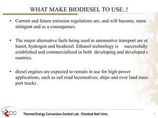 Thermal Energy Conversion Control Lab. Chonbuk Nat’I Univ.
WHAT MAKE BIODIESEL TO USE..!
• Current and future emission regulations are, and will become, more
stringent and as a consequence.
• The major alternative fuels being used in automotive transport are et
hanol, hydrogen and biodiesel. Ethanol technology is successfully
established and commercialized in both developing and developed c
ountries.
• diesel engines are expected to remain in use for high-power
applications, such as rail road locomotives, ships and over land trans
port trucks .
4
 